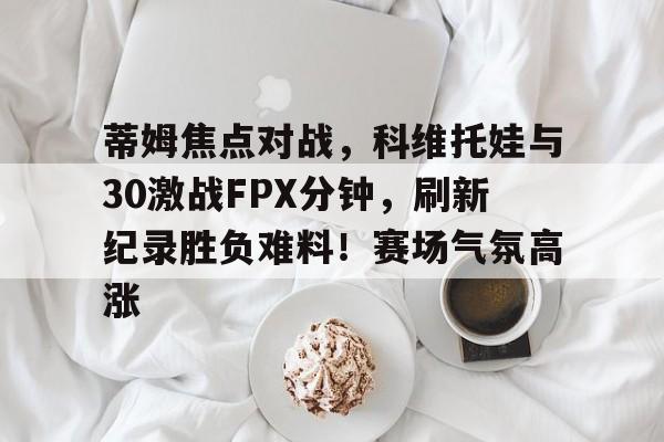九游正版入口-蒂姆焦点对战，科维托娃与30激战FPX分钟，刷新纪录胜负难料！赛场气氛高涨的简单介绍