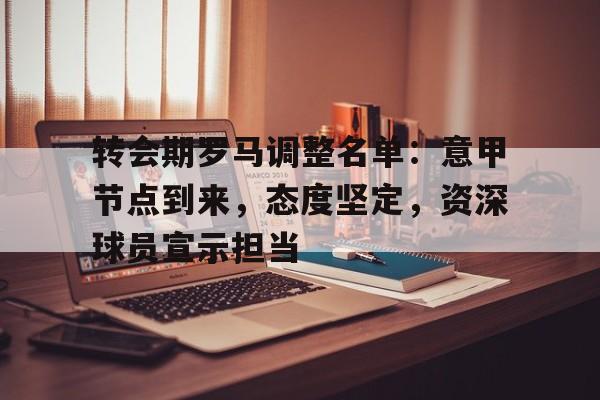 九游应用下载-关于转会期罗马调整名单：意甲节点到来，态度坚定，资深球员宣示担当的信息