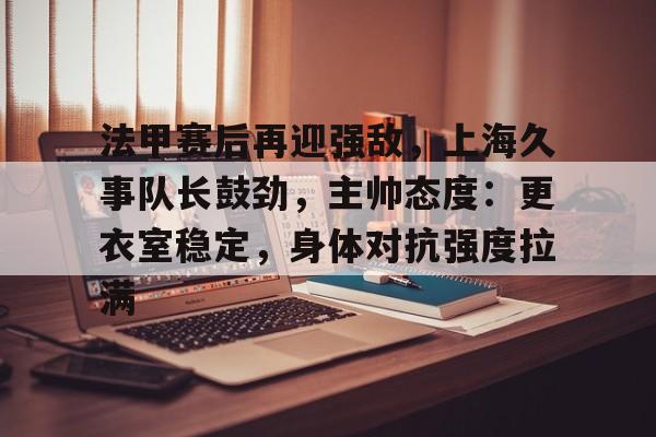 九游官方网站-法甲赛后再迎强敌，上海久事队长鼓劲，主帅态度：更衣室稳定，身体对抗强度拉满的简单介绍