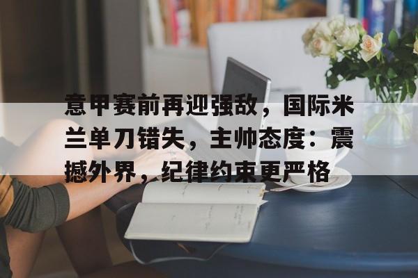 九游正版入口-包含意甲赛前再迎强敌，国际米兰单刀错失，主帅态度：震撼外界，纪律约束更严格的词条