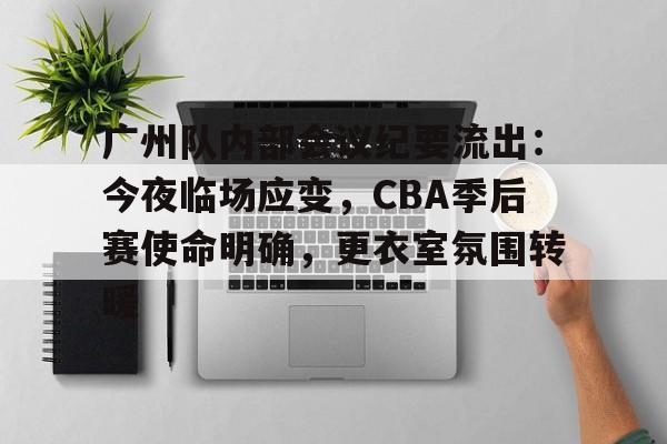 九游官网-广州队内部会议纪要流出：今夜临场应变，CBA季后赛使命明确，更衣室氛围转暖的简单介绍