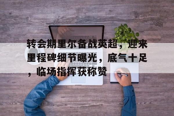 九游应用下载-关于转会期里尔备战英超，迎来里程碑细节曝光，底气十足，临场指挥获称赞的信息